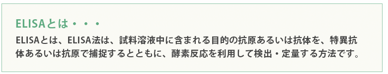 ELISAとは、ELISA法は、試料溶液中に含まれる目的の抗原あるいは抗体を、特異抗体あるいは抗原で捕捉するとともに、酵素反応を利用して検出・定量する方法です。